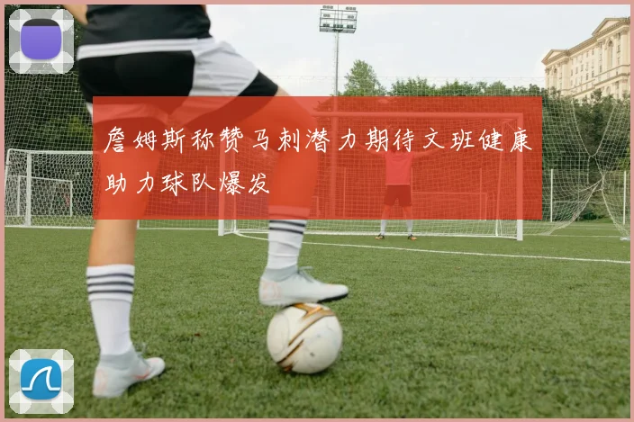 詹姆斯称赞马刺潜力期待文班健康助力球队爆发