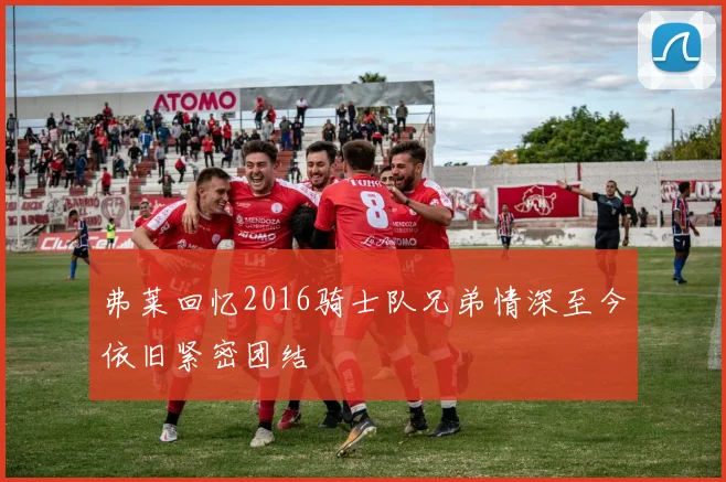 弗莱回忆2016骑士队兄弟情深至今依旧紧密团结
