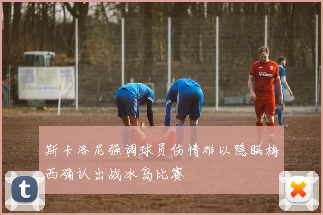 斯卡洛尼强调球员伤情难以隐瞒梅西确认出战冰岛比赛
