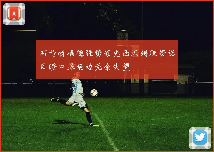 布伦特福德强势领先西汉姆联努诺目瞪口呆场边无奈失望