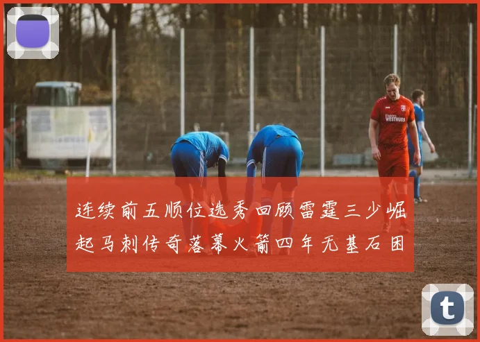 连续前五顺位选秀回顾雷霆三少崛起马刺传奇落幕火箭四年无基石困境