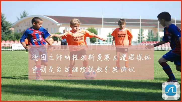德国主帅纳格尔斯曼赛后遭遇媒体重创是否该继续执教引发热议