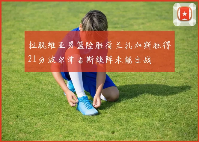 拉脱维亚男篮险胜荷兰扎加斯独得21分波尔津吉斯缺阵未能出战