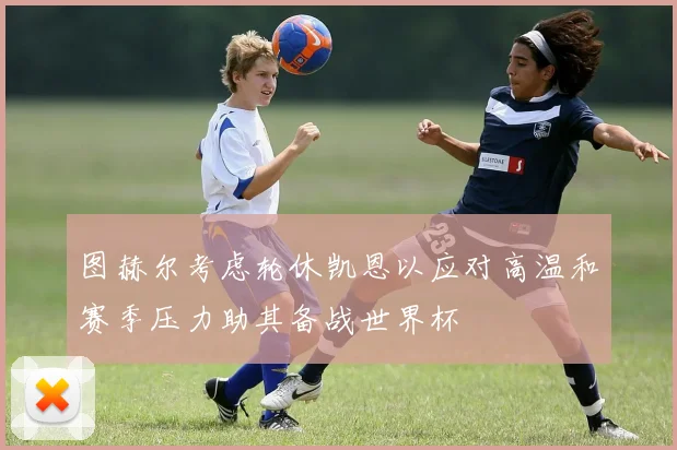 图赫尔考虑轮休凯恩以应对高温和赛季压力助其备战世界杯