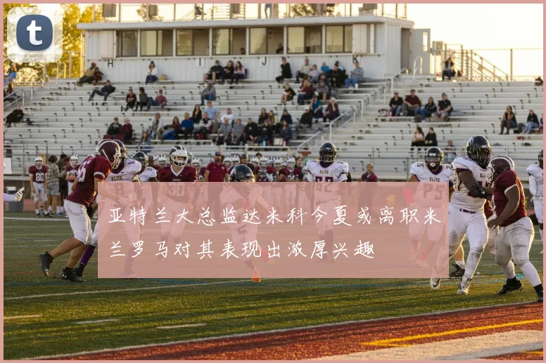 亚特兰大总监达米科今夏或离职米兰罗马对其表现出浓厚兴趣