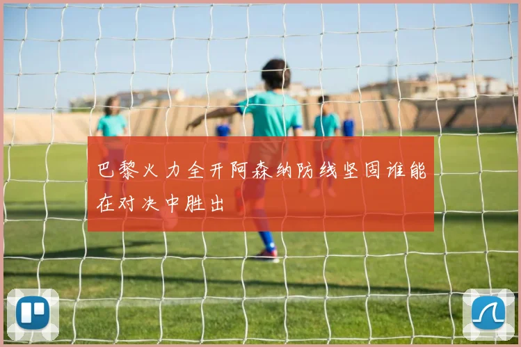 巴黎火力全开阿森纳防线坚固谁能在对决中胜出