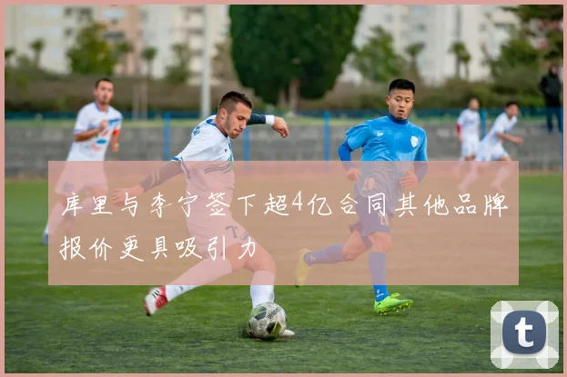 库里与李宁签下超4亿合同其他品牌报价更具吸引力