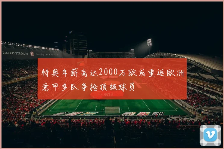 特奥年薪高达2000万欧或重返欧洲意甲多队争抢顶级球员
