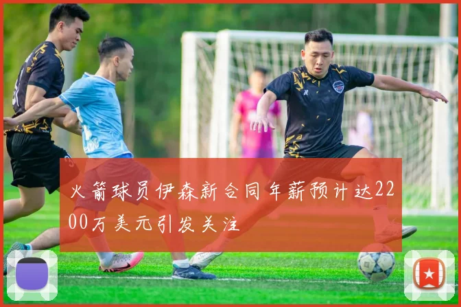火箭球员伊森新合同年薪预计达2200万美元引发关注