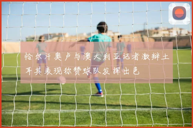 恰尔汗奥卢与澳大利亚记者激辩土耳其表现称赞球队发挥出色