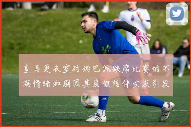 皇马更衣室对姆巴佩缺席比赛的不满情绪加剧因其度假陪伴女友引发争议